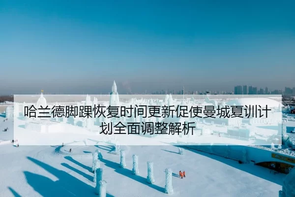 哈兰德脚踝恢复时间更新促使曼城夏训计划全面调整解析