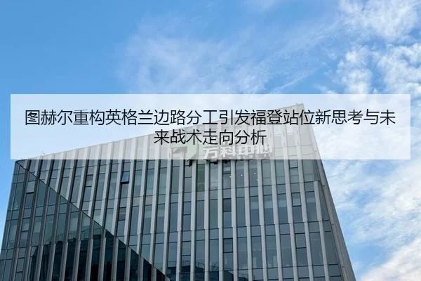 图赫尔重构英格兰边路分工引发福登站位新思考与未来战术走向分析