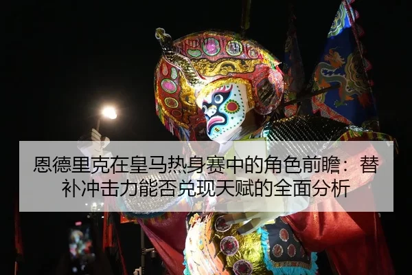 恩德里克在皇马热身赛中的角色前瞻：替补冲击力能否兑现天赋的全面分析