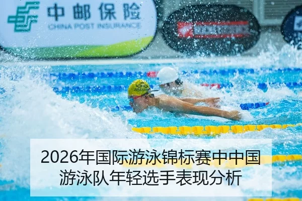 2026年国际游泳锦标赛中中国游泳队年轻选手表现分析