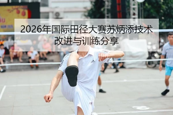 2026年国际田径大赛苏炳添技术改进与训练分享