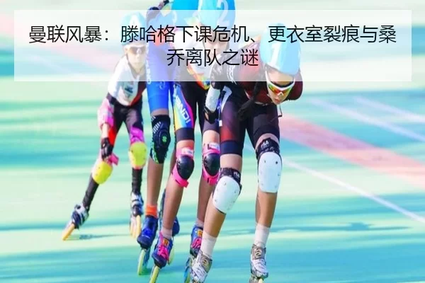 曼联风暴：滕哈格下课危机、更衣室裂痕与桑乔离队之谜