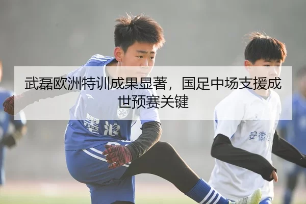 武磊欧洲特训成果显著，国足中场支援成世预赛关键