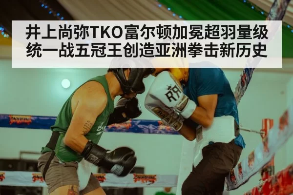 井上尚弥TKO富尔顿加冕超羽量级统一战五冠王创造亚洲拳击新历史