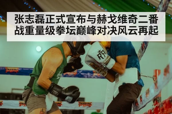 张志磊正式宣布与赫戈维奇二番战重量级拳坛巅峰对决风云再起