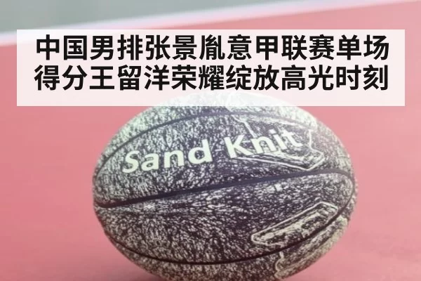 中国男排张景胤意甲联赛单场得分王留洋荣耀绽放高光时刻